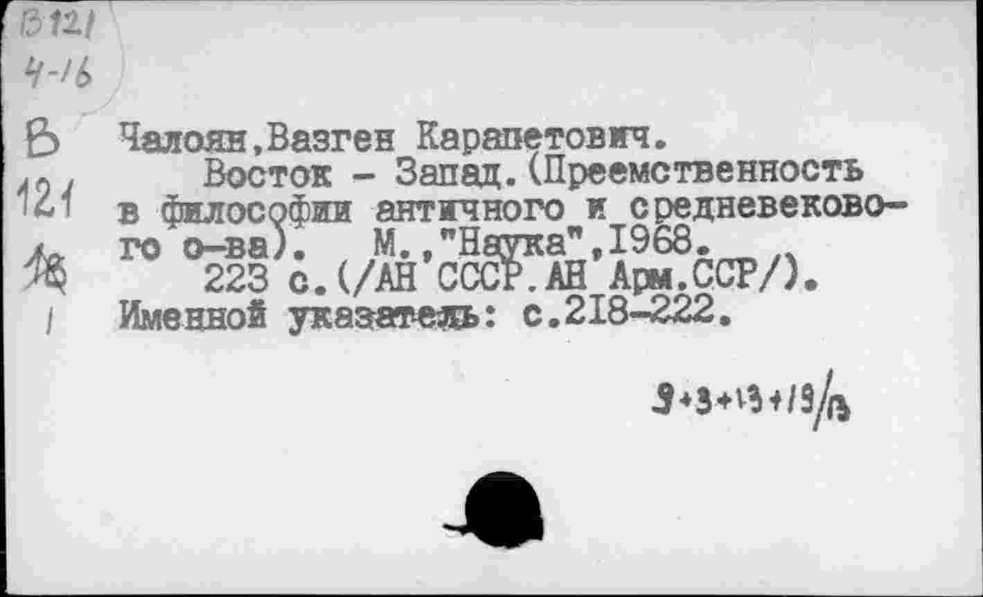 ﻿&111
Ч’И>
£> Чалоян,Вазген Карапетович.
АГ) . Восток - Запад. (Преемственность 141 в философии античного и средневекового. го о-ва). М.,"Наука",1968.
Щ 223 с.(/АН СССР.АН Арм.ССР/).
I Именной указатель: с.218-222.
